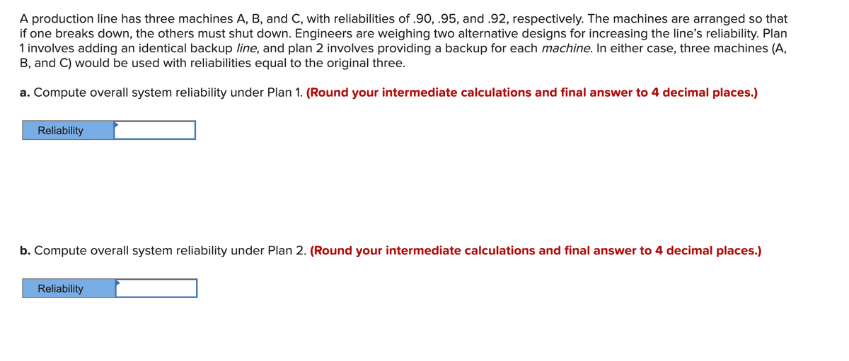 A production line has three machines A, B, and C, with reliabilities of .90, .95, and .92, respectively. The machines are arranged so that
if one breaks down, the others must shut down. Engineers are weighing two alternative designs for increasing the line's reliability. Plan
1 involves adding an identical backup line, and plan 2 involves providing a backup for each machine. In either case, three machines (A,
B, and C) would be used with reliabilities equal to the original three.
a. Compute overall system reliability under Plan 1. (Round your intermediate calculations and final answer to 4 decimal places.)
Reliability
b. Compute overall system reliability under Plan 2. (Round your intermediate calculations and final answer to 4 decimal places.)
Reliability
