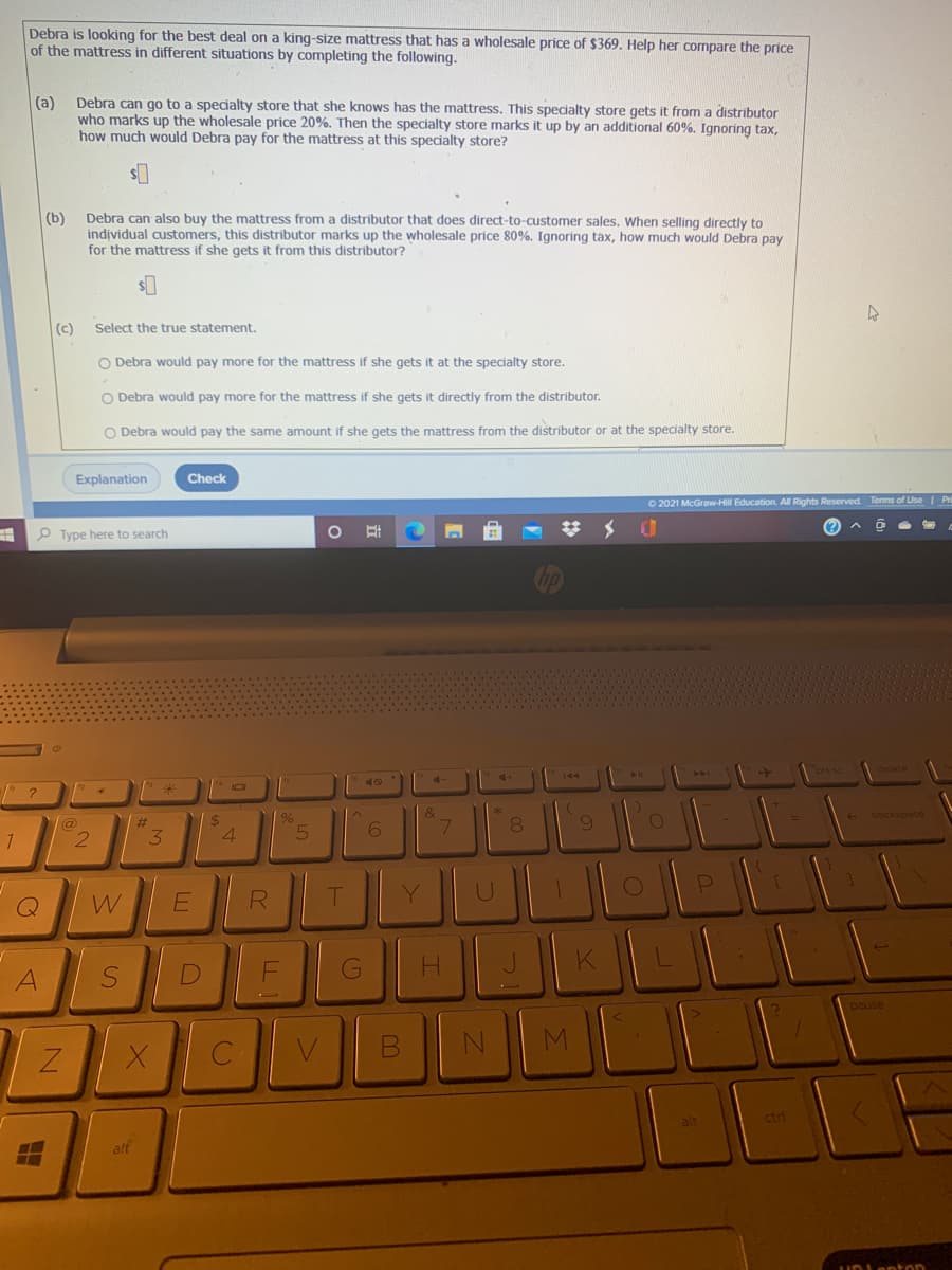 Debra is looking for the best deal on a king-size mattress that has a wholesale price of $369. Help her compare the price
of the mattress in different situations by completing the following.
(a)
Debra can go to a specialty store that she knows has the mattress. This specialty store gets it from a distributor
who marks up the wholesale price 20%. Then the specialty store marks it up by an additional 60%. Ignoring tax,
how much would Debra pay for the mattress at this specialty store?
(b)
Debra can also buy the mattress from a distributor that does direct-to-customer sales. When selling directly to
individual customers, this distributor marks up the wholesale price 80%. Ignoring tax, how much would Debra pay
for the mattress if she gets it from this distributor?
(c)
Select the true statement.
O Debra would pay more for the mattress if she gets it at the specialty store.
O Debra would pay more for the mattress if she gets it directly from the distributor.
O Debra would pay the same amount if she gets the mattress from the distributor or at the specialty store.
Explanation
Check
O 2021 McGraw-Hill Education. All Rights Reserved Terms of Use Pri
P Type here to search
40
24
4.
08.
@
6
3.
0O
W
R
G
A
pause
alt
ctrl
alt
SI
