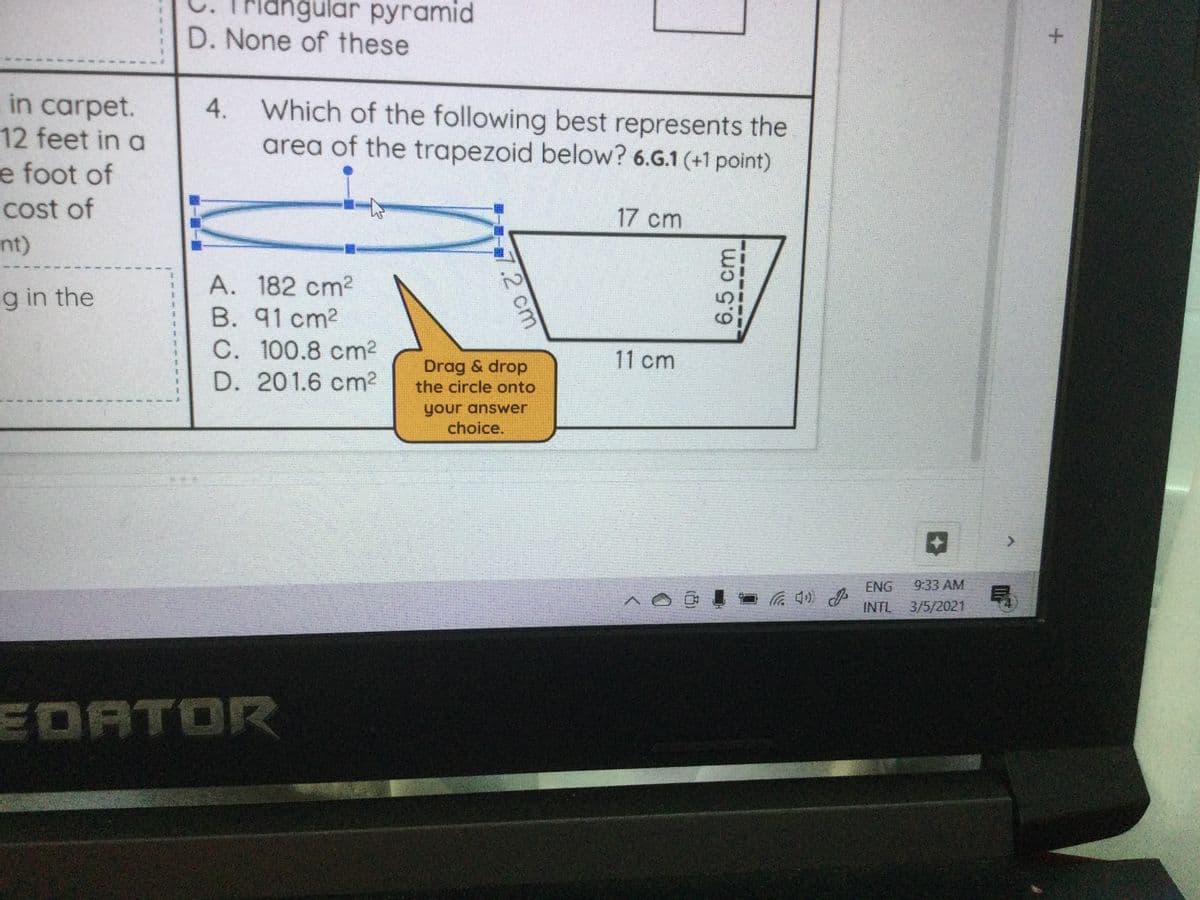 riangular pyramid
D. None of these
in carpet.
12 feet in a
4. Which of the following best represents the
area of the trapezoid below? 6.G.1 (+1 point)
e foot of
cost of
17 cm
nt)
A. 182 cm2
B. 91 cm2
g in the
C. 100.8 cm2
D. 201.6 cm2
11 cm
Drag & drop
the circle onto
your answer
choice.
<>
ENG
9:33 AM
INTL
3/5/2021
EDATOR
6.5cm
7.2 cm
(凸)
