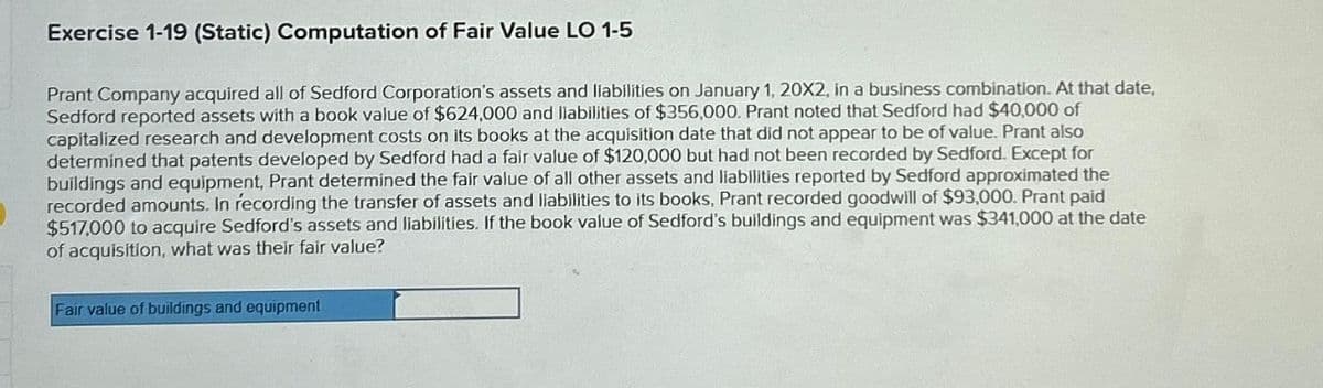 Exercise 1-19 (Static) Computation of Fair Value LO 1-5
Prant Company acquired all of Sedford Corporation's assets and liabilities on January 1, 20X2, in a business combination. At that date,
Sedford reported assets with a book value of $624,000 and liabilities of $356,000. Prant noted that Sedford had $40,000 of
capitalized research and development costs on its books at the acquisition date that did not appear to be of value. Prant also
determined that patents developed by Sedford had a fair value of $120,000 but had not been recorded by Sedford. Except for
buildings and equipment, Prant determined the fair value of all other assets and liabilities reported by Sedford approximated the
recorded amounts. In recording the transfer of assets and liabilities to its books, Prant recorded goodwill of $93,000. Prant paid
$517,000 to acquire Sedford's assets and liabilities. If the book value of Sedford's buildings and equipment was $341,000 at the date
of acquisition, what was their fair value?
Fair value of buildings and equipment