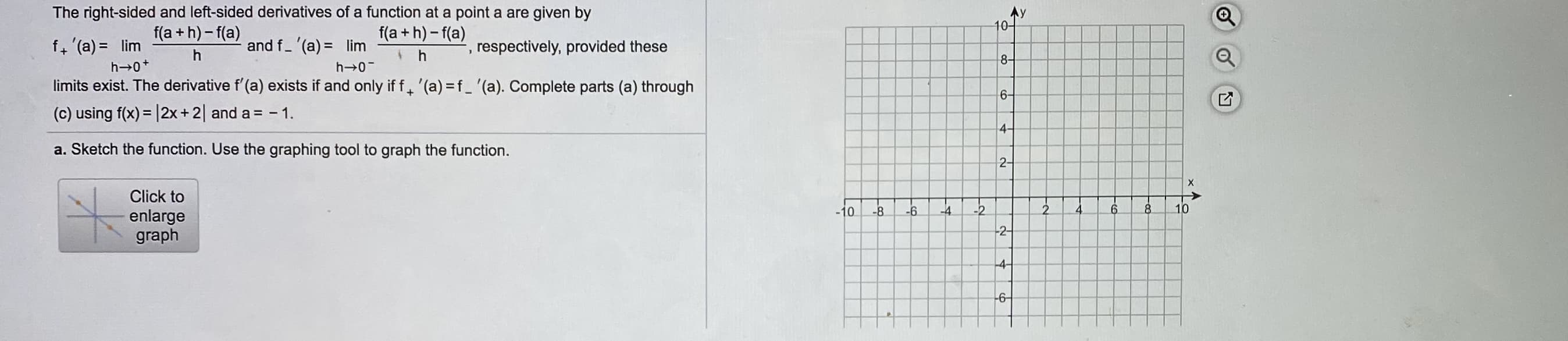 The right-sided and left-sided derivatives of a function at a point a are given by
Ay
10-
f(a + h) - f(a)
f(a + h)- f(a)
f, '(a) = lim
h 0+
limits exist. The derivative f'(a) exists if and only if f. '(a) =f_ '(a). Complete parts (a) through
(c) using f(x) = |2x+2| and a = - 1.
and f- (a) = lim
respectively, provided these
8-
h 0-
6-
%3D
4-
a. Sketch the function. Use the graphing tool to graph the function.
2-
Click to
10
8.
2.
-2
4
-4
-10
-8
-6
enlarge
graph
-2-
-4
-6
in
