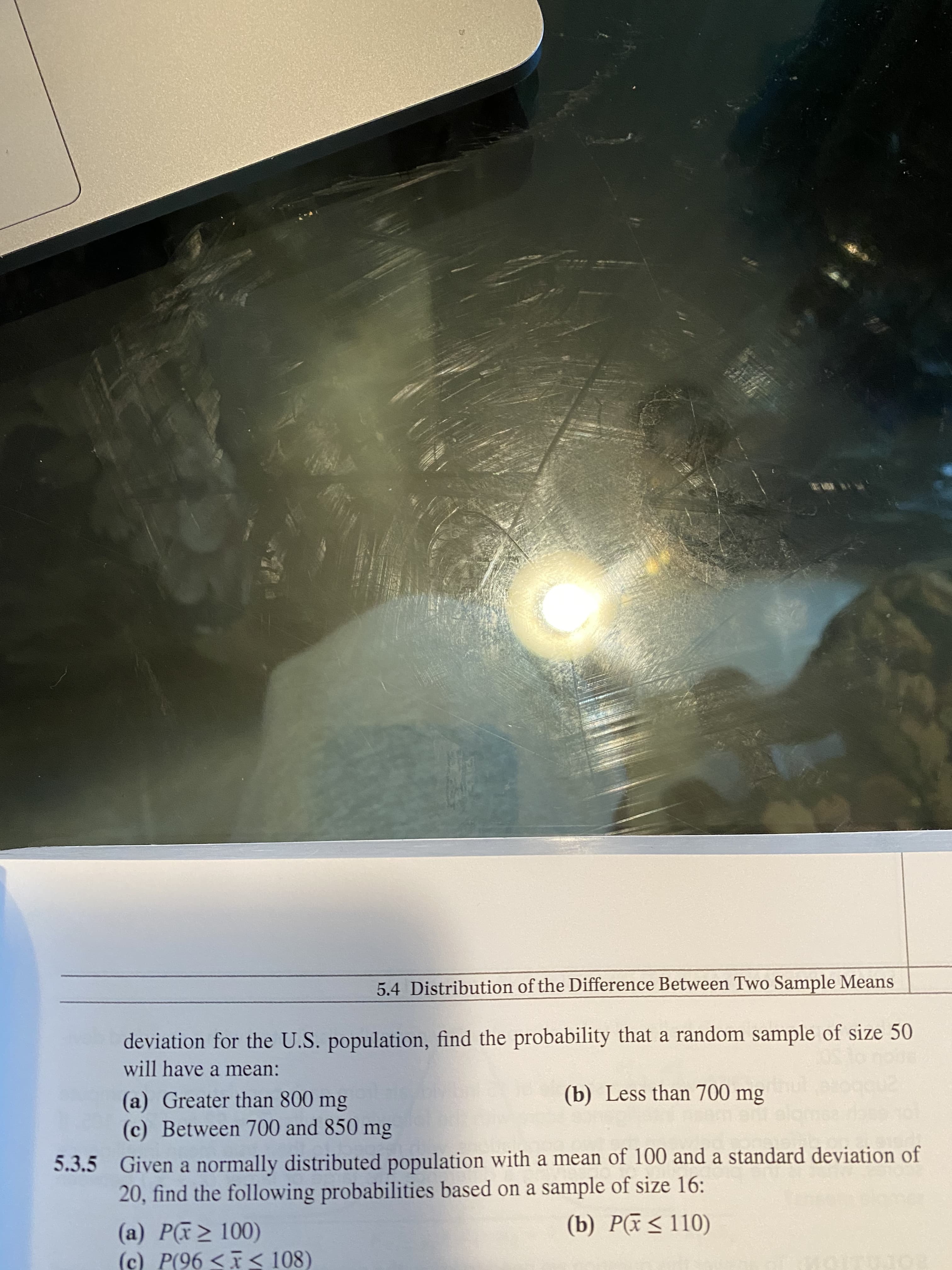 5.4 Distribution of the Difference Between Two Sample Means
deviation for the U.S. population, find the probability that a random sample of size 50
will have a mean:
(b) Less than 700 mg
(a) Greater than 800 mg
(c) Between 700 and 850 mg
5.3.5 Given a normally distributed population with a mean of 100 and a standard deviation of
20, find the following probabilities based on a sample of size 16:
(b) Pã<110)
(a) P(> 100)
(c) P(96 << 108)
