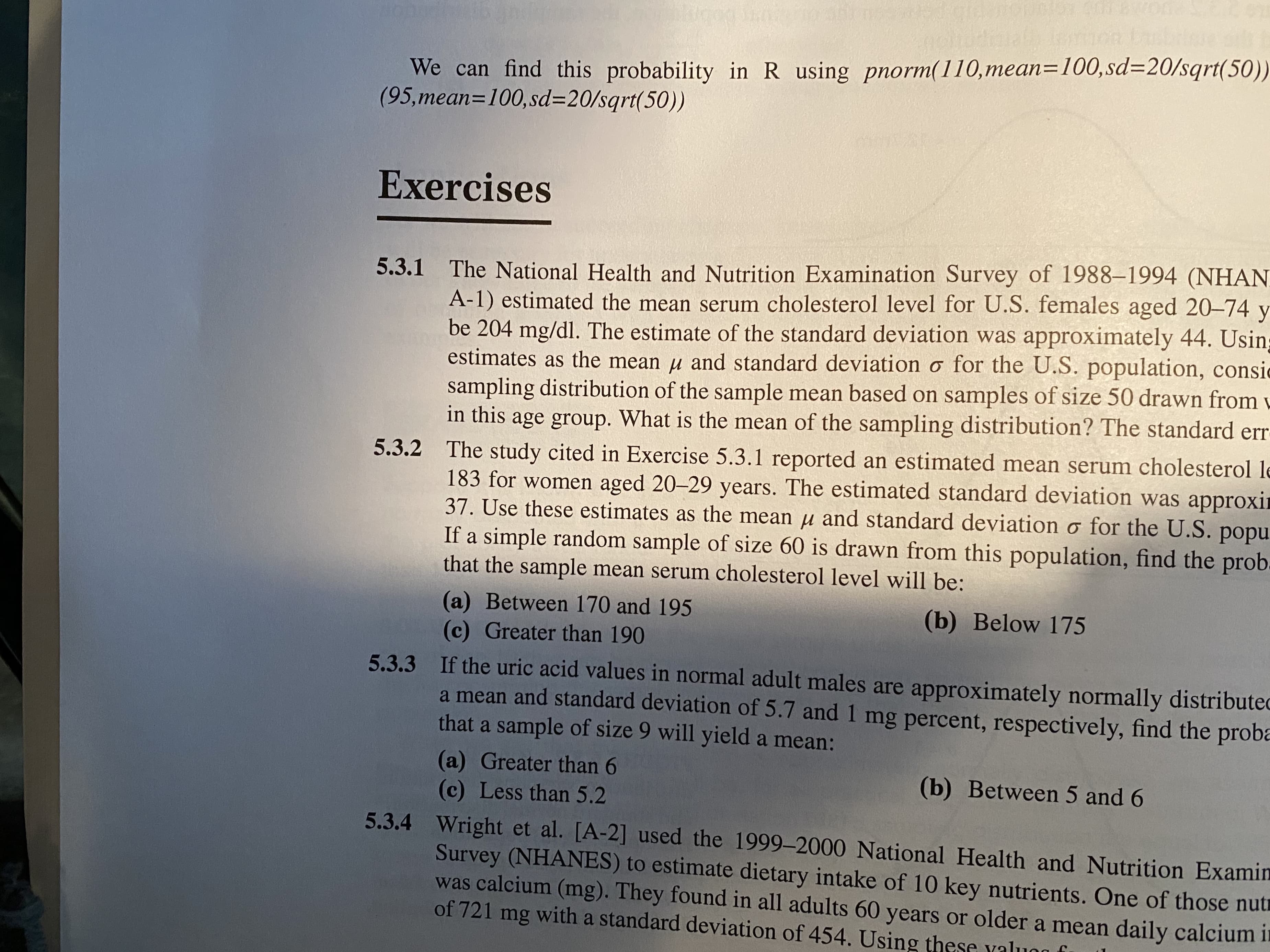 We can find this probability in R using pnorm(110,mean=100,sd=20/sqrt(50))
(95,mean=100,sd=20/sqrt(50))
Exercises
5.3.1 The National Health and Nutrition Examination Survey of 1988-1994 (NHAN
A-1) estimated the mean serum cholesterol level for U.S. females aged 20-74 y
be 204 mg/dl. The estimate of the standard deviation was approximately 44. Usin
estimates as the mean u and standard deviation o for the U.S. population, consic
sampling distribution of the sample mean based on samples of size 50 drawn from v
in this age group. What is the mean of the sampling distribution? The standard err
5.3.2 The study cited in Exercise 5.3.1 reported an estimated mean serum cholesterol le
183 for women aged 20-29 years. The estimated standard deviation was approxir
37. Use these estimates as the mean u and standard deviation o for the U.S. popu
If a simple random sample of size 60 is drawn from this population, find the prob.
that the sample mean serum cholesterol level will be:
(a) Between 170 and 195
(c) Greater than 190
(b) Below 175
5.3.3 If the uric acid values in normal adult males are approximately normally distributed
a mean and standard deviation of 5.7 and 1 mg percent, respectively, find the proba
that a sample of size 9 will yield a mean:
(a) Greater than 6
(c) Less than 5.2
(b) Between 5 and 6
5.3.4 Wright et al. [A-2] used the 1999-2000 National Health and Nutrition Examin
Survey (NHANES) to estimate dietary intake of 10 key nutrients. One of those nutr
was calcium (mg). They found in all adults 60 years or older a mean daily calcium it
of 721 mg with a standard deviation of 454. Using these yaluo
