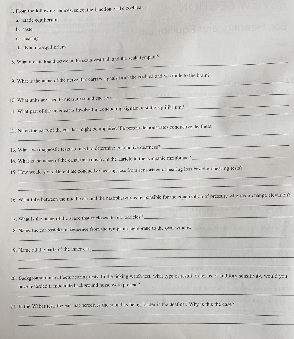 MOITO W
7. From the following choices, select the function of the cochlea.
a. static equilibrium
b. taste
muhdiliup3 bns
c. hearing
d. dynamic equilibrium
8. What area is found between the scala vestibuli and the scala tympani?
9. What is the name of the nerve that carries signals from the cochlea and vestibule to the brain?
10. What units are used to measure sound energy?
11. What part of the inner ear is involved in conducting signals of static equilibrium?
12. Name the parts of the ear that might be impaired if a person demonstrates conductive deafness.
13. What two diagnostic tests are used to determine conductive deafness?
14. What is the name of the canal that runs from the auricle to the tympanic membrane?
15. How would you differentiate conductive hearing loss from sensorineural hearing loss based on hearing tests?
16. What tube between the middle ear and the nasopharynx is responsible for the equalization of pressure when you change elevation?
17. What is the name of the space that encloses the ear ossicles?
18. Name the ear ossicles in sequence from the tympanic membrane to the oval window.
19. Name all the parts of the inner ear.
20. Background noise affects hearing tests. In the ticking watch test, what type of result, in terms of auditory sensitivity, would you
have recorded if moderate background noise were present?
21. In the Weber test, the ear that perceives the sound as being louder is the deaf ear. Why is this the case?
