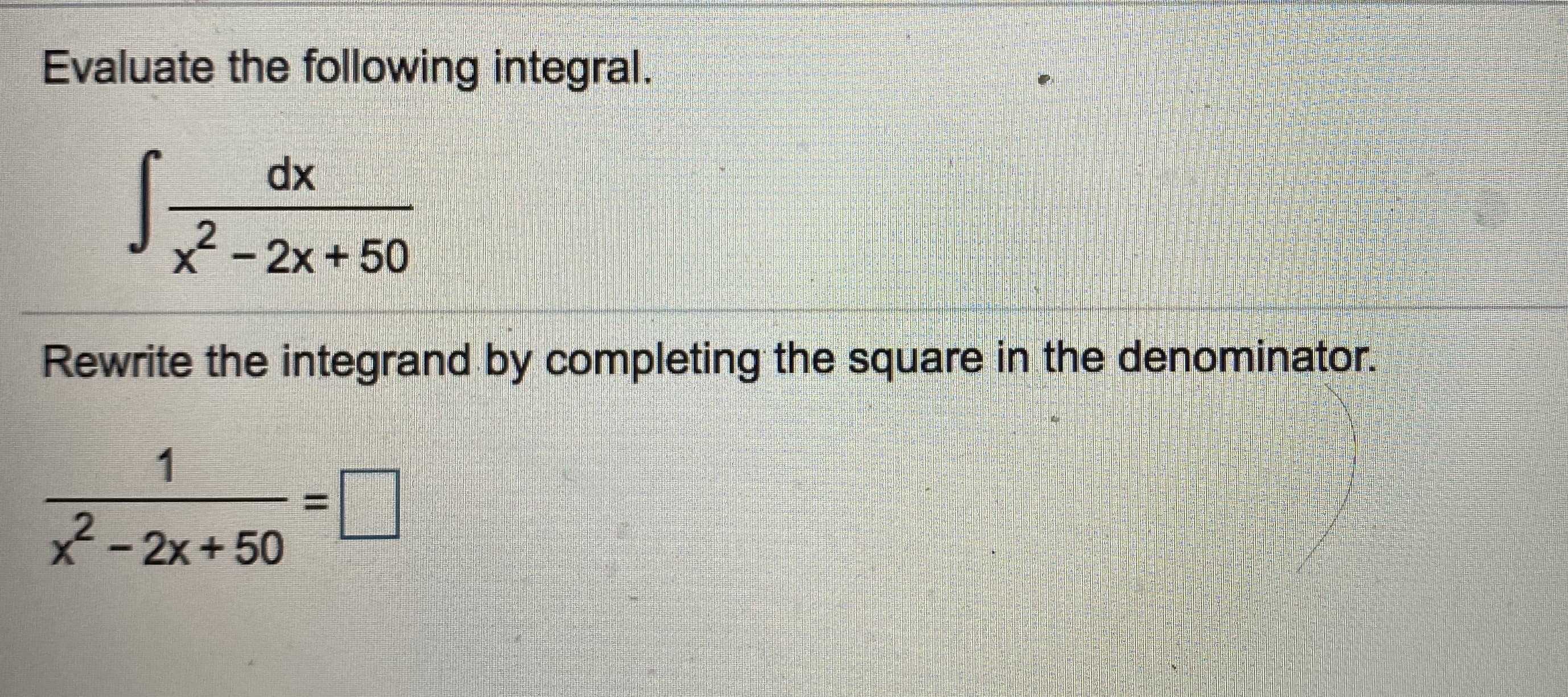 ## Evaluate the Following Integral

\[ \int \frac{dx}{x^2 - 2x + 50} \]

## Rewrite the Integrand by Completing the Square in the Denominator

\[ \frac{1}{x^2 - 2x + 50} = \boxed{} \]