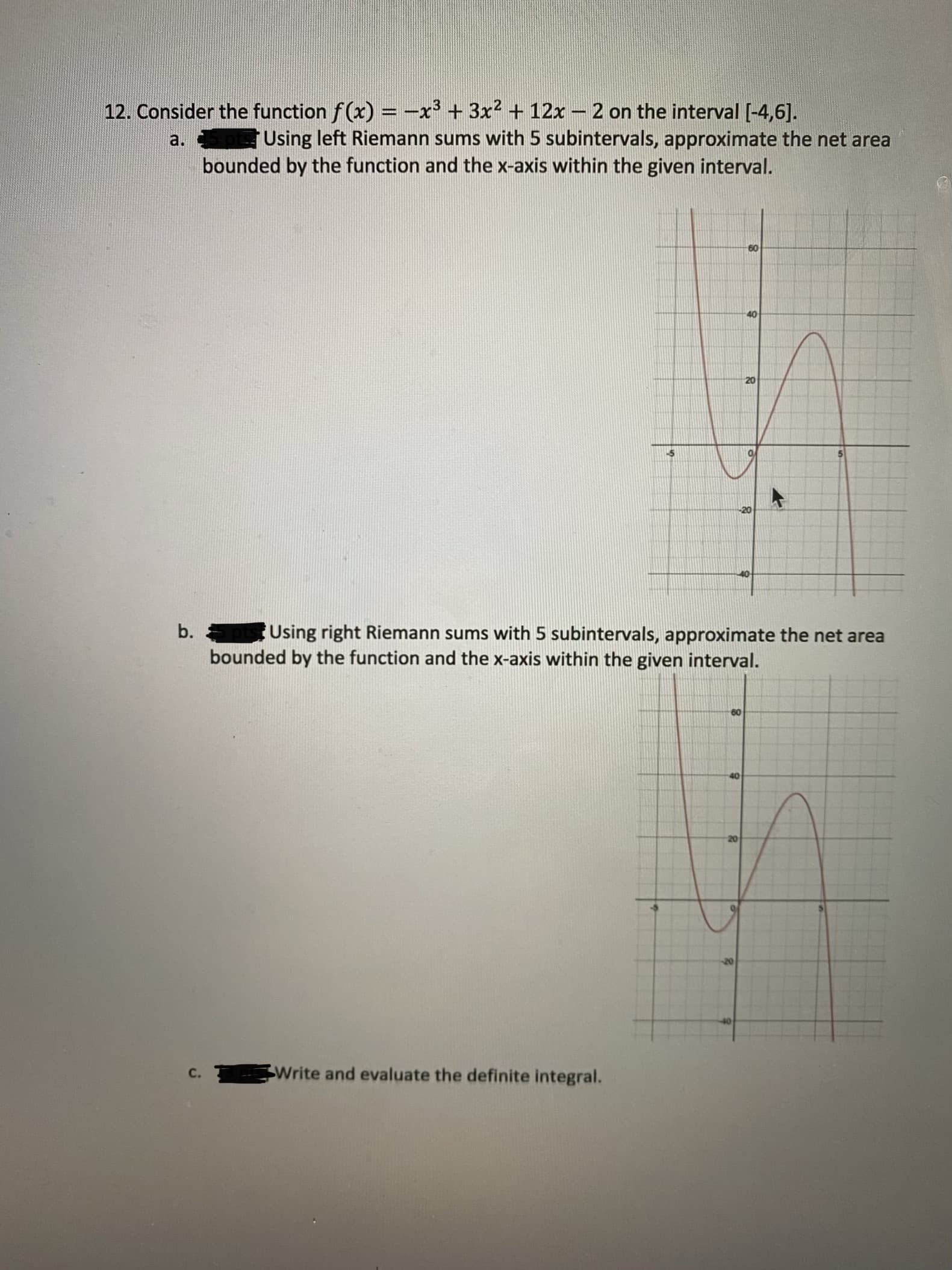 12. Consider the function f(x) = -x' + 3x2 + 12x – 2 on the interval [-4,6].
Using left Riemann sums with 5 subintervals, approximate the net area
bounded by the function and the x-axis within the given interval.
a.
