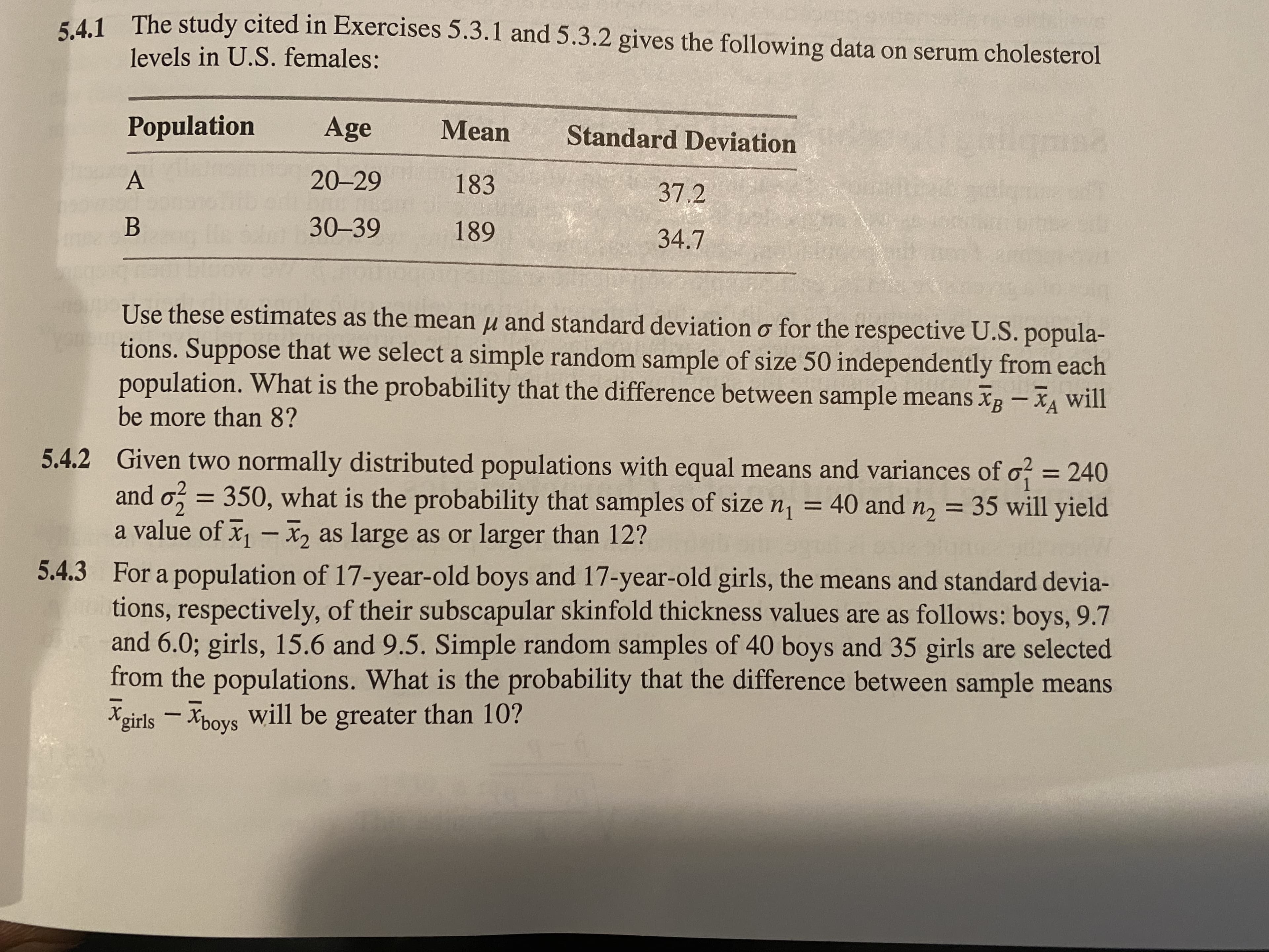 541 The study cited in Exercises 5.3.1 and 5.3.2 gives the following data on serum cholesterol
levels in U.S. females:
Population
Age
Mean
Standard Deviation
A
20-29
183
37.2
B
30-39
189
34.7
Use these estimates as the mean µ and standard deviation o for the respective U.S. popula-
tions. Suppose that we select a simple random sample of size 50 independently from each
population. What is the probability that the difference between sample means Xg -XA will
be more than 8?
5.4.2 Given two normally distributed populations with equal means and variances of o = 240
and o, = 350, what is the probability that samples of size n, = 40 and n, = 35 will yield
a value of x - X2 as large as or larger than 12?
%3D
5.4.3 For a population of 17-year-old boys and 17-year-old girls, the means and standard devia-
tions, respectively, of their subscapular skinfold thickness values are as follows: boys, 9.7
and 6.0; girls, 15.6 and 9.5. Simple random samples of 40 boys and 35 girls are selected
from the populations. What is the probability that the difference between sample means
(9oys
Xgirls
will be greater than 10?
