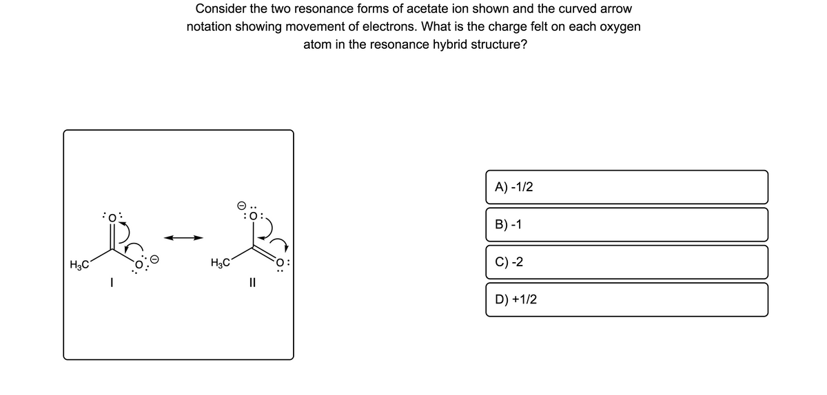 Consider the two resonance forms of acetate ion shown and the curved arrow
notation showing movement of electrons. What is the charge felt on each oxygen
atom in the resonance hybrid structure?
A) -1/2
O ..
:0:
B) -1
H3C
H3C
C) -2
II
D) +1/2
