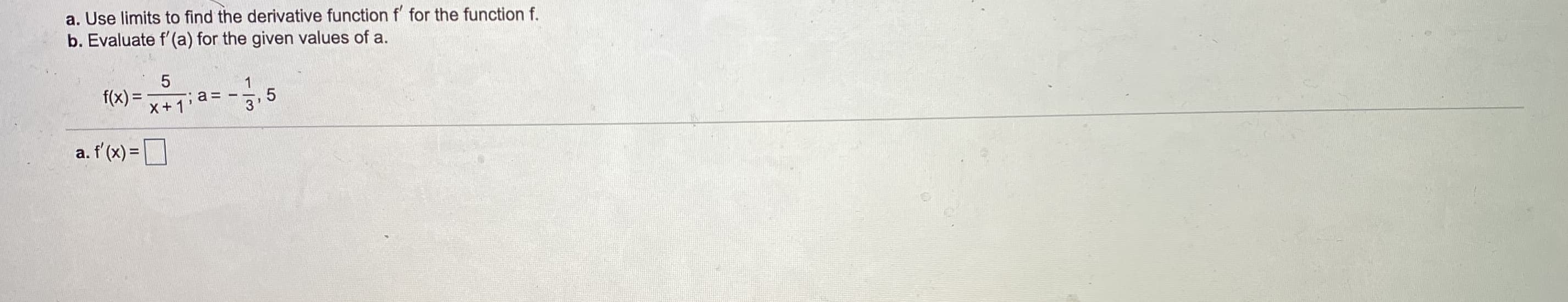 a. Use limits to find the derivative function f for the function f.
b. Evaluate f'(a) for the given values of a.
f(x) =
,5
3
X+1'
a. f'(x) =D
