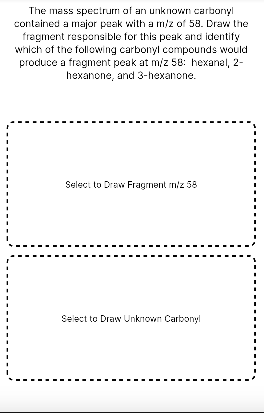 The mass spectrum of an unknown carbonyl
contained a major peak with a m/z of 58. Draw the
fragment responsible for this peak and identify
which of the following carbonyl compounds would
produce a fragment peak at m/z 58: hexanal, 2-
hexanone, and 3-hexanone.
Select to Draw Fragment m/z 58
Select to Draw Unknown Carbonyl
