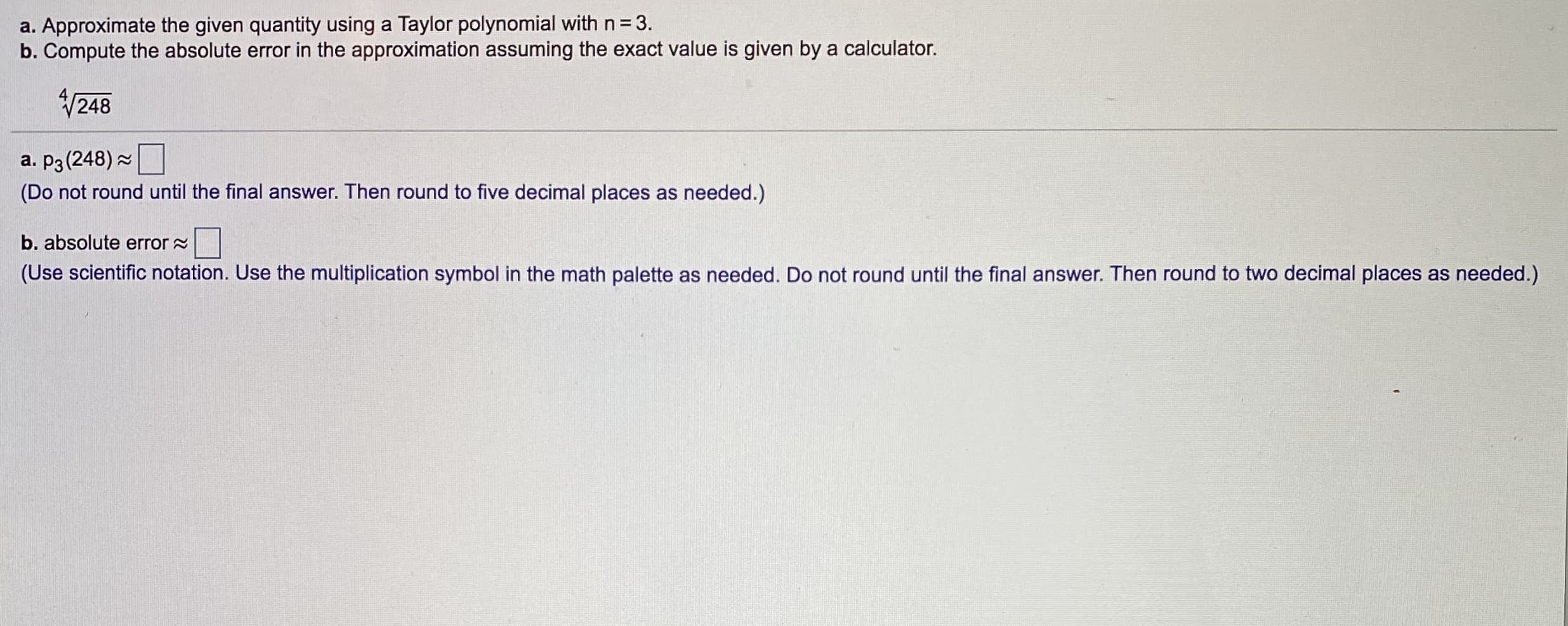 a. Approximate the given quantity using a Taylor polynomial with n= 3.
b. Compute the absolute error in the approximation assuming the exact value is given by a calculator.
V248
a. p3 (248) 2
(Do not round until the final answer. Then round to five decimal places as needed.)
b. absolute error =
(Use scientific notation. Use the multiplication symbol in the math palette as needed. Do not round until the final answer. Then round to two decimal places as needed.)
