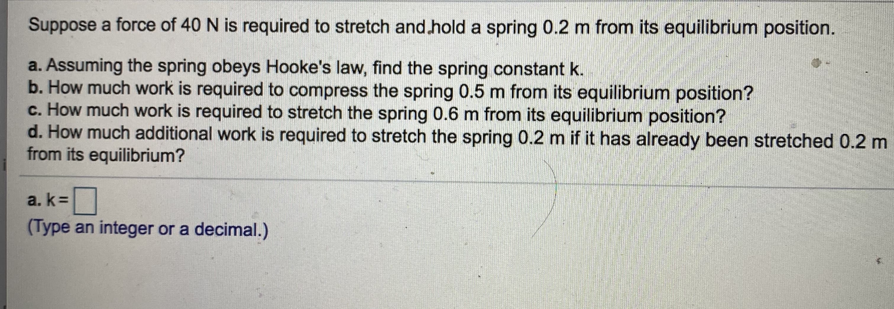 Suppose a force of 40 N is required to stretch and.hold a spring 0.2 m from its equilibrium position.
a. Assuming the spring obeys Hooke's law, find the spring constant k.
b. How much work is required to compress the spring 0.5 m from its equilibrium position?
c. How much work is required to stretch the spring 0.6 m from its equilibrium position?
d. How much additional work is required to stretch the spring 0.2 m if it has already been stretched 0.2 m
from its equilibrium?
