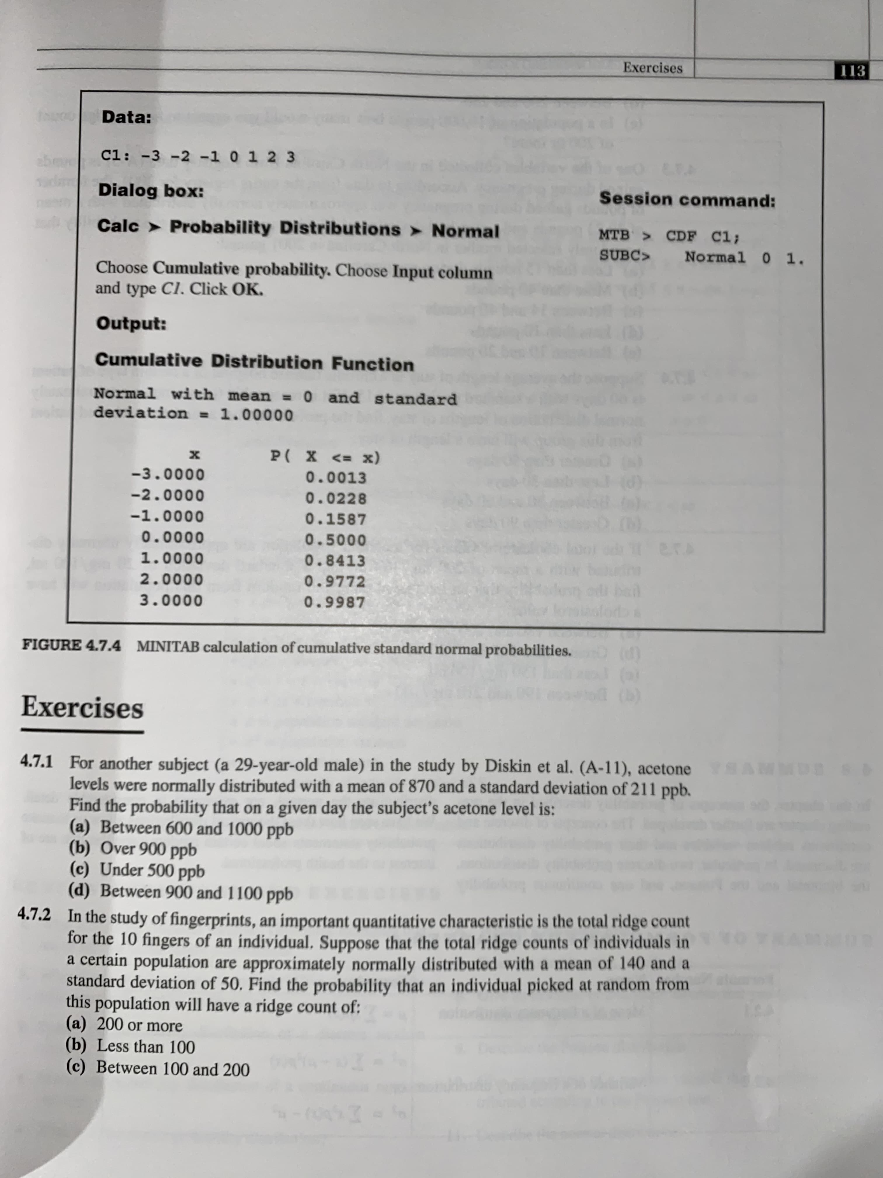 Exercises
113
Data:
C1: -3 -2 -1 0 1 2 3
abmve
E.F.
Dialog box:
Session command:
Calc > Probability Distributions > Normal
MTB CDF C1;
SUBC>
Normal 0 1.
Choose Cumulative probability. Choose Input column
and type Cl. Click OK.
Output:
Cumulative Distribution Function
Normal with mean =0 and standard
deviation = 1.00000
%3D
х
P( X <= x)
-3.0000
0.0013
-2.0000
0.0228
-1.0000
0.1587
0.0000
0.5000
1.0000
0.8413
2.0000
0.9772
3.0000
0.9987
FIGURE 4.7.4 MINITAB calculation of cumulative standard normal probabilities.
(b)
Exercises
4.7.1 For another subject (a 29-year-old male) in the study by Diskin et al. (A-11), acetone SAL
levels were normally distributed with a mean of 870 and a standard deviation of 211 ppb.
Find the probability that on a given day the subject's acetone level is:
(a) Between 600 and 1000 ppb
(b) Over 900 ppb
(c) Under 500 ppb
(d) Between 900 and 1100 ppb
4.7.2 In the study of fingerprints, an important quantitative characteristic is the total ridge count
for the 10 fingers of an individual, Suppose that the total ridge counts of individuals in
a certain population are approximately normally distributed with a mean of 140 and a
standard deviation of 50, Find the probability that an individual picked at random from
this population will have a ridge count of:
(a) 200 or more
(b) Less than 100
(c) Between 100 and 200
