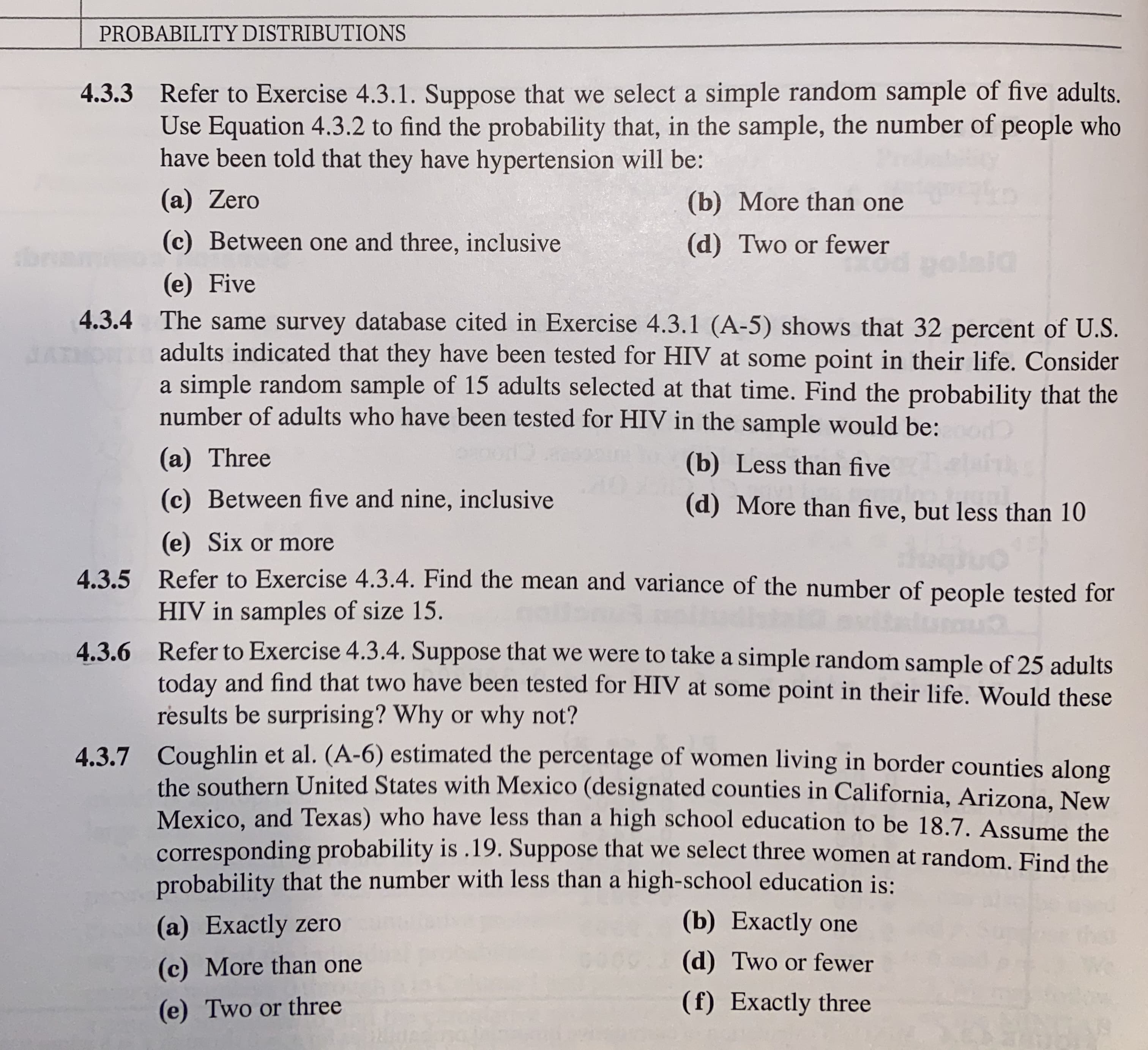 PROBABILITY DISTRIBUTIONS
4.3.3 Refer to Exercise 4.3.1. Suppose that we select a simple random sample of five adults.
Use Equation 4.3.2 to find the probability that, in the sample, the number of people who
have been told that they have hypertension will be:
(a) Zero
(b) More than one
(c) Between one and three, inclusive
(d) Two or fewer
tbr
d polaia
(e) Five
4.3.4 The same survey database cited in Exercise 4.3.1 (A-5) shows that 32 percent of U.S.
adults indicated that they have been tested for HIV at some point in their life. Consider
a simple random sample of 15 adults selected at that time. Find the probability that the
number of adults who have been tested for HIV in the sample would be:
(a) Three
(b) Less than five
(c) Between five and nine, inclusive
(d) More than five, but less than 10
(e) Six or more
4.3.5 Refer to Exercise 4.3.4. Find the mean and variance of the number of people tested for
HIV in samples of size 15.
4.3.6 Refer to Exercise 4.3.4. Suppose that we were to take a simple random sample of 25 adults
today and find that two have been tested for HIV at some point in their life. Would these
results be surprising? Why or why not?
4.3.7 Coughlin et al. (A-6) estimated the percentage of women living in border counties along
the southern United States with Mexico (designated counties in California, Arizona, New
Mexico, and Texas) who have less than a high school education to be 18.7. Assume the
corresponding probability is .19. Suppose that we select three women at random. Find the
probability that the number with less than a high-school education is:
(a) Exactly zero
(b) Exactly one
(c) More than one
(d) Two or fewer
(e) Two or three
(f) Exactly three
