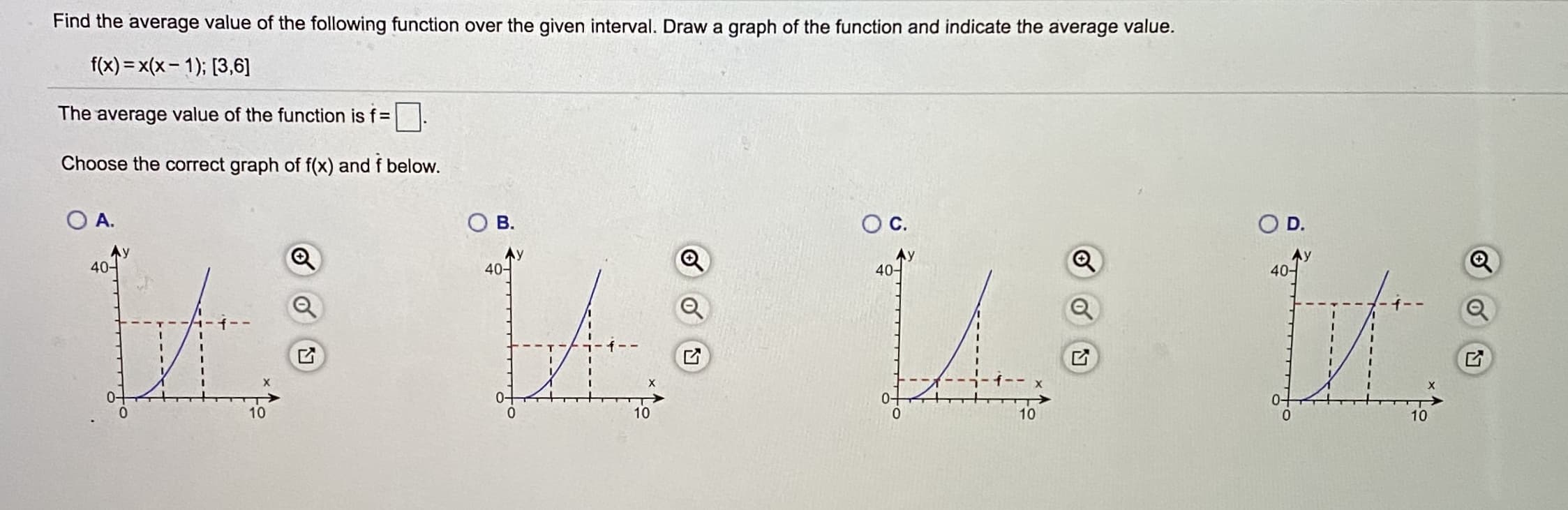 Find the average value of the following function over the given interval. Draw a graph of the function and indicate the average value.
f(x) = x(x- 1); [3,6]
The average value of the function is f =
Choose the correct graph of f(x) and f below.
O A.
B.
OC.
D.
40-
40-
40-
40-
0-
10
10
10
10
