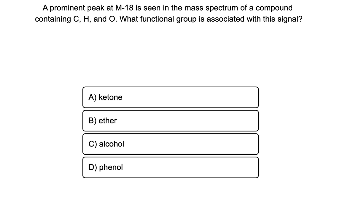 A prominent peak at M-18 is seen in the mass spectrum of a compound
containing C, H, and O. What functional group is associated with this signal?
A) ketone
B) ether
C) alcohol
D) phenol
