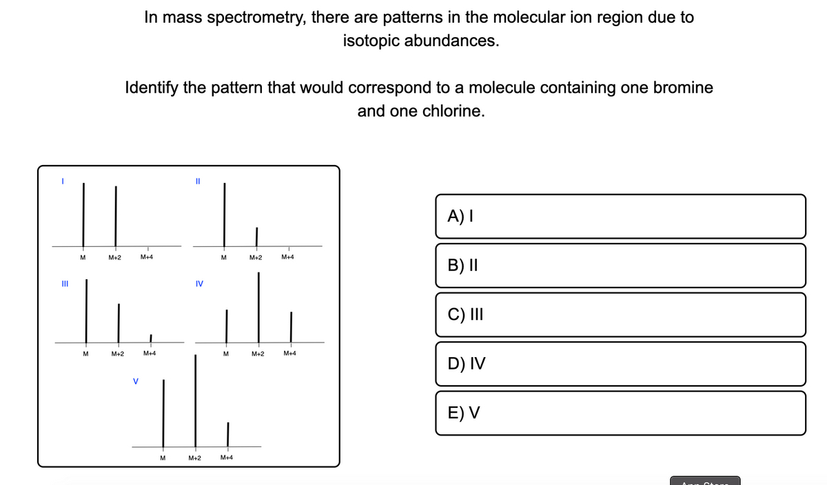 In mass spectrometry, there are patterns in the molecular ion region due to
isotopic abundances.
Identify the pattern that would correspond to a molecule containing one bromine
and one chlorine.
II
||
A) I
M+2
M+4
M
M+2
M+4
B) I|
II
IV
C) II
M
M+2
M+4
M+2
M+4
D) IV
V
E) V
M
M+2
M+4
