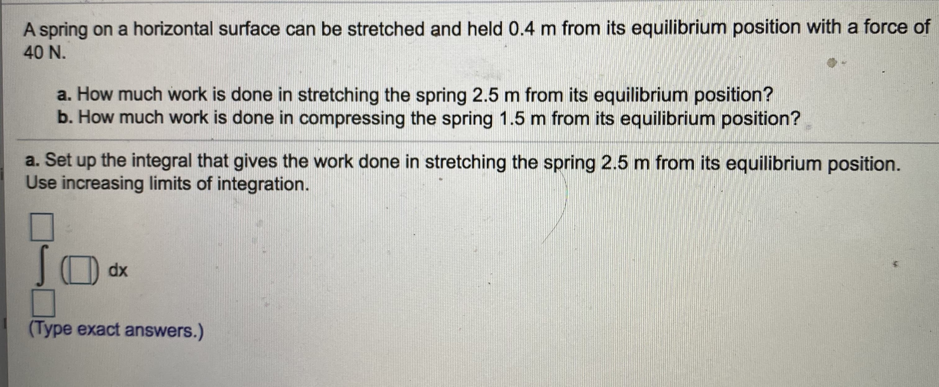 **Title: Work Done in Stretching and Compressing a Spring on a Horizontal Surface**

### Problem Statement:

A spring on a horizontal surface can be stretched and held 0.4 m from its equilibrium position with a force of 40 N.

1. **Questions:**
   a. How much work is done in stretching the spring 2.5 m from its equilibrium position?

   b. How much work is done in compressing the spring 1.5 m from its equilibrium position?

2. **Integral Setup:**
   Set up the integral that gives the work done in stretching the spring 2.5 m from its equilibrium position. Use increasing limits of integration.

   ∫[limits] ( ) dx 

(Type exact answers.)

### Explanation:

#### Understanding the Problem:
To solve the problem, we need to calculate the work done in stretching and compressing a spring using the concept of work and Hooke's Law. The force needed to stretch or compress a spring is given by Hooke's Law:

\[ F(x) = kx \]

Where:
- \( F \) is the force.
- \( k \) is the spring constant.
- \( x \) is the displacement from the equilibrium position.

#### Step-by-Step Solution:

**Step 1: Determine the Spring Constant (\( k \))**

Given:
\[ x = 0.4 \, m \]
\[ F = 40 \, N \]

Using Hooke’s Law: 
\[ F = kx \]
\[ k = \frac{F}{x} = \frac{40 \, N}{0.4 \, m} = 100 \, N/m \]

**Step 2: Calculate the Work Done in Stretching the Spring 2.5 m**

The work done in stretching or compressing a spring is given by:
\[ W = \int_0^x F(x) \, dx \]

\[ F(x) = kx \]

So,
\[ W = \int_0^x kx \, dx = \int_0^{2.5} 100x \, dx \]

Evaluating the integral:
\[ W = 100 \int_0^{2.5} x \, dx = 100 \left[ \frac{x^2}{2} \right]_0^{2.5} = 100 \left( \frac{(2.5)^2}{