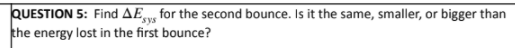 QUESTION 5: Find AEy, for the second bounce. Is it the same, smaller, or bigger than
the energy lost in the first bounce?
sys
