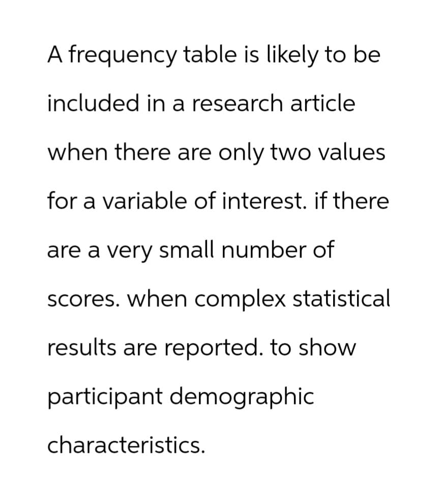 A frequency table is likely to be
included in a research article
when there are only two values
for a variable of interest. if there
are a very small number of
scores. when complex statistical
results are reported. to show
participant demographic
characteristics.