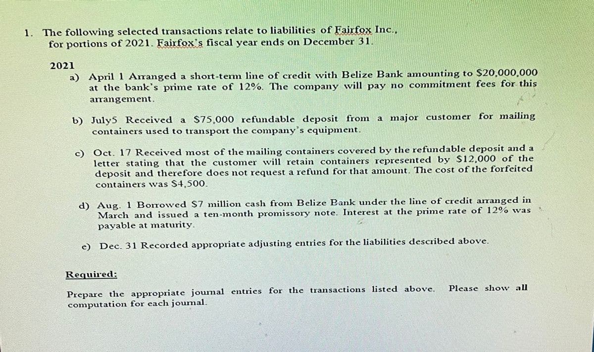 1. The following selected transactions relate to liabilities of Fairfox Inc.,
for portions of 2021. Fairfox's fiscal year ends on December 31.
2021
a) April 1 Arranged a short-term line of credit with Belize Bank amounting to $20,000,000
at the bank's prime rate of 12%. The company will pay no commitment fees for this
arrangement.
b) July5 Received a $75,000 refundable deposit from a major customer for mailing
containers used to transport the company's equipment.
c) Oct. 17 Received most of the mailing containers covered by the refundable deposit and a
letter stating that the customer will retain containers represented by $12,000 of the
deposit and therefore does not request a refund for that amount. The cost of the forfeited
containers was $4,500.
d) Aug. 1 Borrowed $7 million cash from Belize Bank under the line of credit arranged in
March and issued a ten-month promissory note. Interest at the prime rate of 12% was
payable at maturity.
e) Dec. 31 Recorded appropriate adjusting entries for the liabilities described above.
Required:
Please show all
Prepare the appropriate journal entries for the transactions listed above.
computation for each joumal.