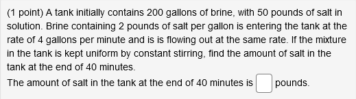 (1 point) A tank initially contains 200 gallons of brine, with 50 pounds of salt in
solution. Brine containing 2 pounds of salt per gallon is entering the tank at the
rate of 4 gallons per minute and is is flowing out at the same rate. If the mixture
in the tank is kept uniform by constant stirring, find the amount of salt in the
tank at the end of 40 minutes.
The amount of salt in the tank at the end of 40 minutes is
pounds.
