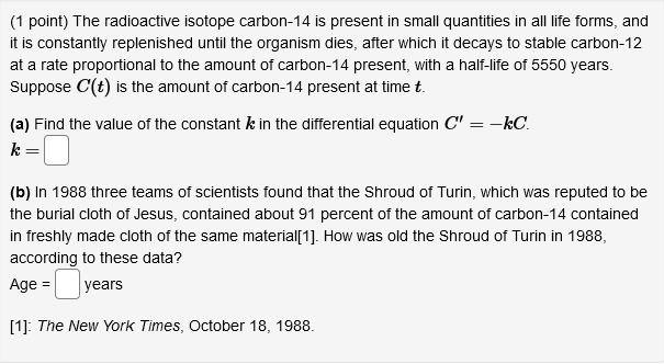 (1 point) The radioactive isotope carbon-14 is present in small quantities in all life forms, and
it is constantly replenished until the organism dies, after which it decays to stable carbon-12
at a rate proportional to the amount of carbon-14 present, with a half-life of 5550 years.
Suppose C(t) is the amount of carbon-14 present at time t.
(a) Find the value of the constant k in the differential equation C" = -kC.
k =
(b) In 1988 three teams of scientists found that the Shroud of Turin, which was reputed to be
the burial cloth of Jesus, contained about 91 percent of the amount of carbon-14 contained
in freshly made cloth of the same material[1]. How was old the Shroud of Turin in 1988,
according to these data?
Age =
years
[1]: The New York Times, October 18, 1988.
