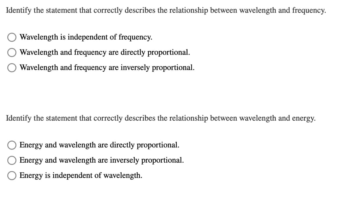 Identify the statement that correctly describes the relationship between wavelength and frequency.
Wavelength is independent of frequency.
Wavelength and frequency are directly proportional.
Wavelength and frequency are inversely proportional.
Identify the statement that correctly describes the relationship between wavelength and energy.
Energy and wavelength are directly proportional.
Energy and wavelength are inversely proportional.
Energy is independent of wavelength.
