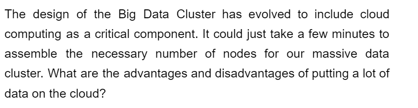 The design of the Big Data Cluster has evolved to include cloud
computing as a critical component. It could just take a few minutes to
assemble the necessary number of nodes for our massive data
cluster. What are the advantages and disadvantages of putting a lot of
data on the cloud?