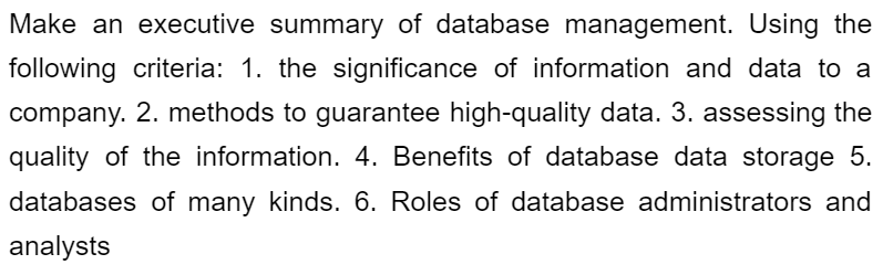 Make an executive summary of database management. Using the
following criteria: 1. the significance of information and data to a
company. 2. methods to guarantee high-quality data. 3. assessing the
quality of the information. 4. Benefits of database data storage 5.
databases of many kinds. 6. Roles of database administrators and
analysts