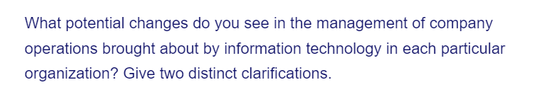 What potential changes do you see in the management of company
operations brought about by information technology in each particular
organization? Give two distinct clarifications.