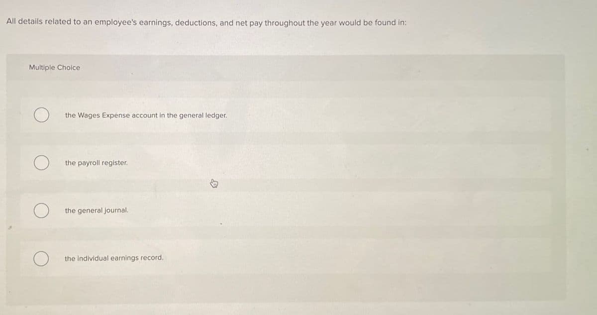All details related to an employee's earnings, deductions, and net pay throughout the year would be found in:
Multiple Choice
the Wages Expense account in the general ledger.
the payroll register.
the general journal.
О
the individual earnings record.