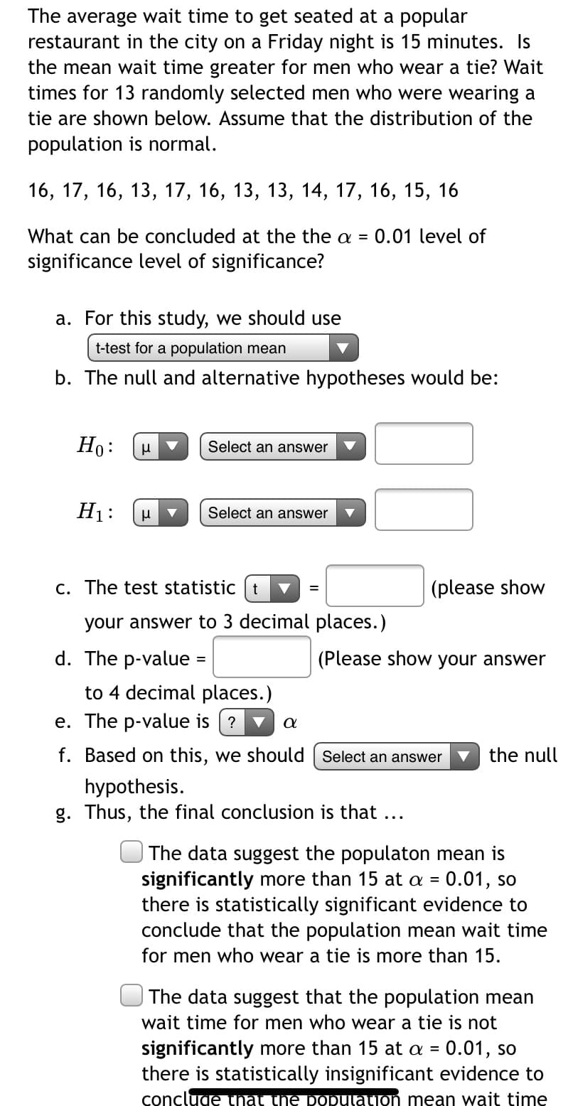 The average wait time to get seated at a popular
restaurant in the city on a Friday night is 15 minutes. Is
the mean wait time greater for men who wear a tie? Wait
times for 13 randomly selected men who were wearing a
tie are shown below. Assume that the distribution of the
population is normal.
16, 17, 16, 13, 17, 16, 13, 13, 14, 17, 16, 15, 16
What can be concluded at the the a =
0.01 level of
significance level of significance?
a. For this study, we should use
t-test for a population mean
b. The null and alternative hypotheses would be:
Ho:
Select an answer
H1:
Select an answer
c. The test statistic t
(please show
your answer to 3 decimal places.)
d. The p-value :
(Please show your answer
to 4 decimal places.)
e. The p-value is (?
f. Based on this, we should | Select an answer
the null
hypothesis.
g. Thus, the final conclusion is that ...
The data suggest the populaton mean is
significantly more than 15 at a = 0.01, so
there is statistically significant evidence to
conclude that the population mean wait time
for men who wear a tie is more than 15.
%3D
The data suggest that the population mean
wait time for men who wear a tie is not
significantly more than 15 at a = 0.01, so
there is statistically insignificant evidence to
concluge that the population mean wait time
