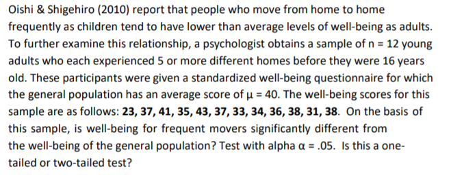 Oishi & Shigehiro (2010) report that people who move from home to home
frequently as children tend to have lower than average levels of well-being as adults.
To further examine this relationship, a psychologist obtains a sample of n = 12 young
adults who each experienced 5 or more different homes before they were 16 years
old. These participants were given a standardized well-being questionnaire for which
the general population has an average score of µ = 40. The well-being scores for this
sample are as follows: 23, 37, 41, 35, 43, 37, 33, 34, 36, 38, 31, 38. On the basis of
this sample, is well-being for frequent movers significantly different from
the well-being of the general population? Test with alpha a = .05. Is this a one-
%3D
tailed or two-tailed test?
