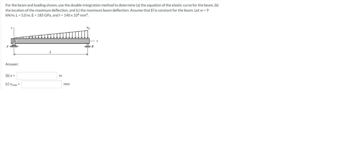 For the beam and loading shown, use the double-integration method to determine (a) the equation of the elastic curve for the beam, (b)
the location of the maximum deflection, and (c) the maximum beam deflection. Assume that El is constant for the beam. Let w = 9
kN/m, L = 5.0 m, E = 185 GPa, and I = 140 x 106 mm4.
Wo
Answer:
(b) x =
m
(c) Vmax =
mm
