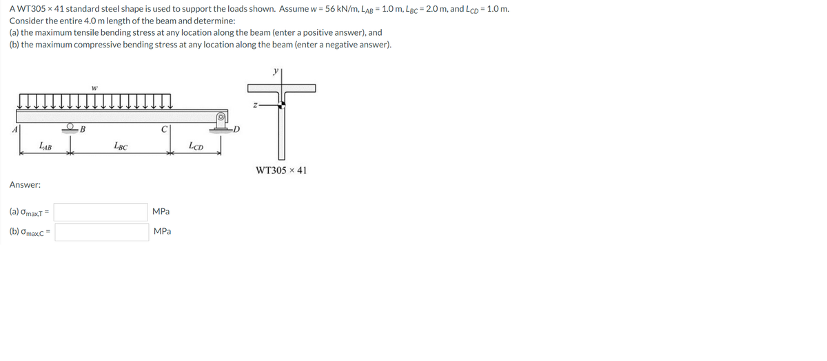 A WT305 × 41 standard steel shape is used to support the loads shown. Assume w = 56 kN/m, LAB = 1.0 m, LBC = 2.0 m, and LcD = 1.0 m.
Consider the entire 4.0 m length of the beam and determine:
(a) the maximum tensile bending stress at any location along the beam (enter a positive answer), and
(b) the maximum compressive bending stress at any location along the beam (enter a negative answer).
y
-D
LAB
LBC
LCD
WT305 x 41
Answer:
(a) Omax.T =
MPa
(b) Omax,C =
MPа
