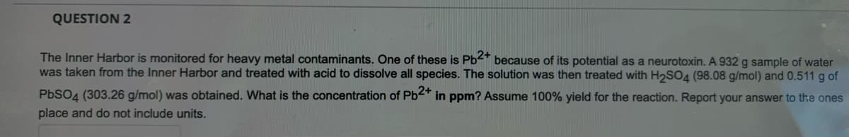 QUESTION 2
The Inner Harbor is monitored for heavy metal contaminants. One of these is Pb<* because of its potential as a neurotoxin. A 932 g sample of water
was taken from the Inner Harbor and treated with acid to dissolve all species. The solution was then treated with H2SO4 (98.08 g/mol) and 0.511 g of
PbSO4 (303.26 g/mol) was obtained. What is the concentration of Pb<" in ppm? Assume 100% yield for the reaction. Report your answer to the ones
place and do not include units.
