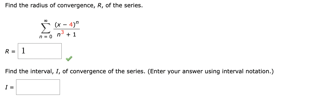 Find the radius of convergence, R, of the series.
00
(x-4)"
n+1
n = 0
R = 1
Find the interval, I, of convergence of the series. (Enter your answer using interval notation.)
I =