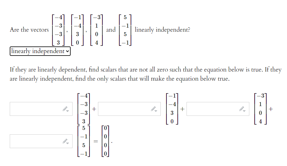 -3
-3
Are the vectors
-3
-4
1
and
linearly independent?
5
3
3
4
linearly independent v
If they are linearly dependent, find scalars that are not all zero such that the equation below is true. If they
are linearly independent, find the only scalars that will make the equation below true.
-3
+
-3
-4
+
3
1
3
4
-1
+
