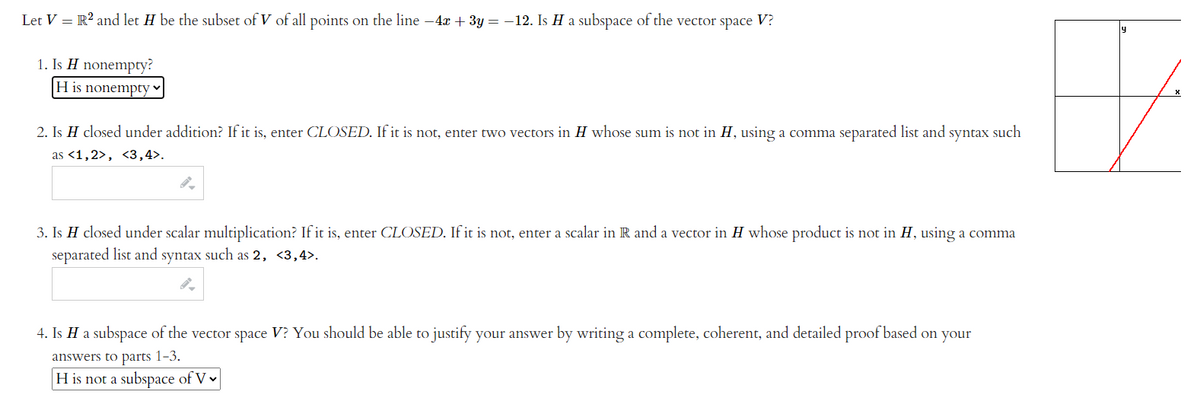 Let V = R? and let H be the subset of V of all points on the line -4x + 3y = -12. Is H a subspace of the vector space V?
1. Is H nonempty?
H is nonempty v
2. Is H closed under addition? If it is, enter CLOSED. If it is not, enter two vectors in H whose sum is not in H, using a comma separated list and syntax such
as <1,2>, <3,4>.
3. Is H closed under scalar multiplication? If it is, enter CLOSED. If it is not, enter a scalar in R and a vector in H whose product is not in H, using a comma
separated list and syntax such as 2, <3,4>.
4. Is H a subspace of the vector space V? You should be able to justify your answer by writing a complete, coherent, and detailed proof based on your
answers to parts 1-3.
H is not a subspace of V v
