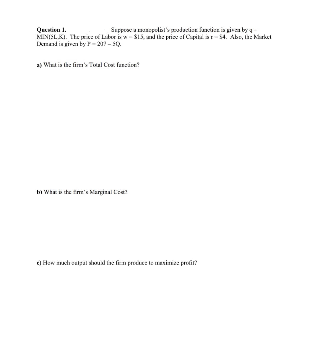 Question 1.
Suppose a monopolist's production function is given by q =
MIN(5L,K). The price of Labor is w = $15, and the price of Capital is r = $4. Also, the Market
Demand is given by P = 207-5Q.
a) What is the firm's Total Cost function?
b) What is the firm's Marginal Cost?
c) How much output should the firm produce to maximize profit?