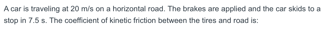 A car is traveling at 20 m/s on a horizontal road. The brakes are applied and the car skids to a
stop in 7.5 s. The coefficient of kinetic friction between the tires and road is:
