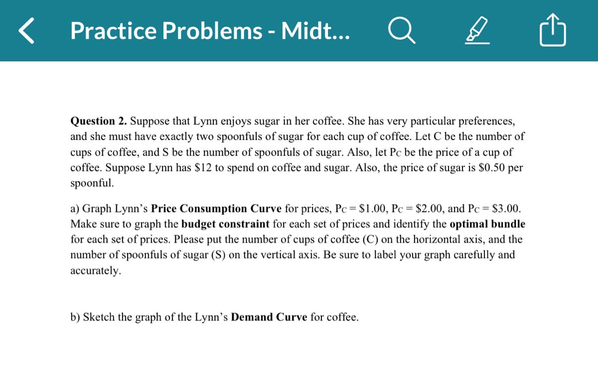<
Practice Problems - Midt...
B
Question 2. Suppose that Lynn enjoys sugar in her coffee. She has very particular preferences,
and she must have exactly two spoonfuls of sugar for each cup of coffee. Let C be the number of
cups of coffee, and S be the number of spoonfuls of sugar. Also, let Pc be the price of a cup of
coffee. Suppose Lynn has $12 to spend on coffee and sugar. Also, the price of sugar is $0.50 per
spoonful.
a) Graph Lynn's Price Consumption Curve for prices, Pc = $1.00, Pc = $2.00, and Pc = $3.00.
Make sure to graph the budget constraint for each set of prices and identify the optimal bundle
for each set of prices. Please put the number of cups of coffee (C) on the horizontal axis, and the
number of spoonfuls of sugar (S) on the vertical axis. Be sure to label your graph carefully and
accurately.
b) Sketch the graph of the Lynn's Demand Curve for coffee.