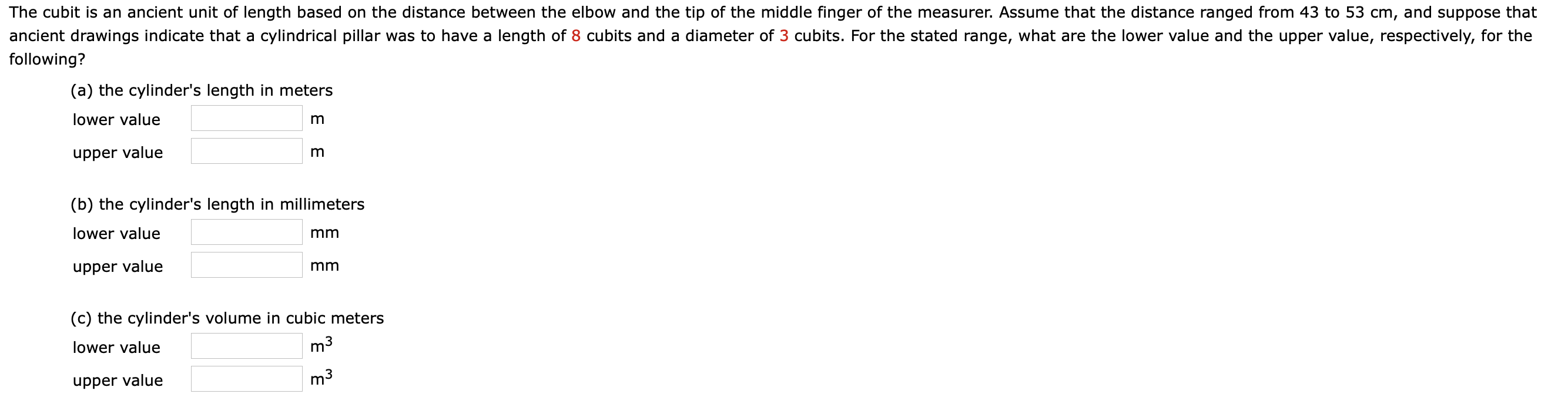 The cubit is an ancient unit of length based on the distance between the elbow and the tip of the middle finger of the measurer. Assume that the distance ranged from 43 to 53 cm, and suppose that
ancient drawings indicate that a cylindrical pillar was to have a length of 8 cubits and a diameter of 3 cubits. For the stated range, what are the lower value and the upper value, respectively, for the
following?
(a) the cylinder's length in meters
lower value
upper value
(b) the cylinder's length in millimeters
lower value
mm
upper value
mm
(c) the cylinder's volume in cubic meters
lower value
m3
upper value
m3
