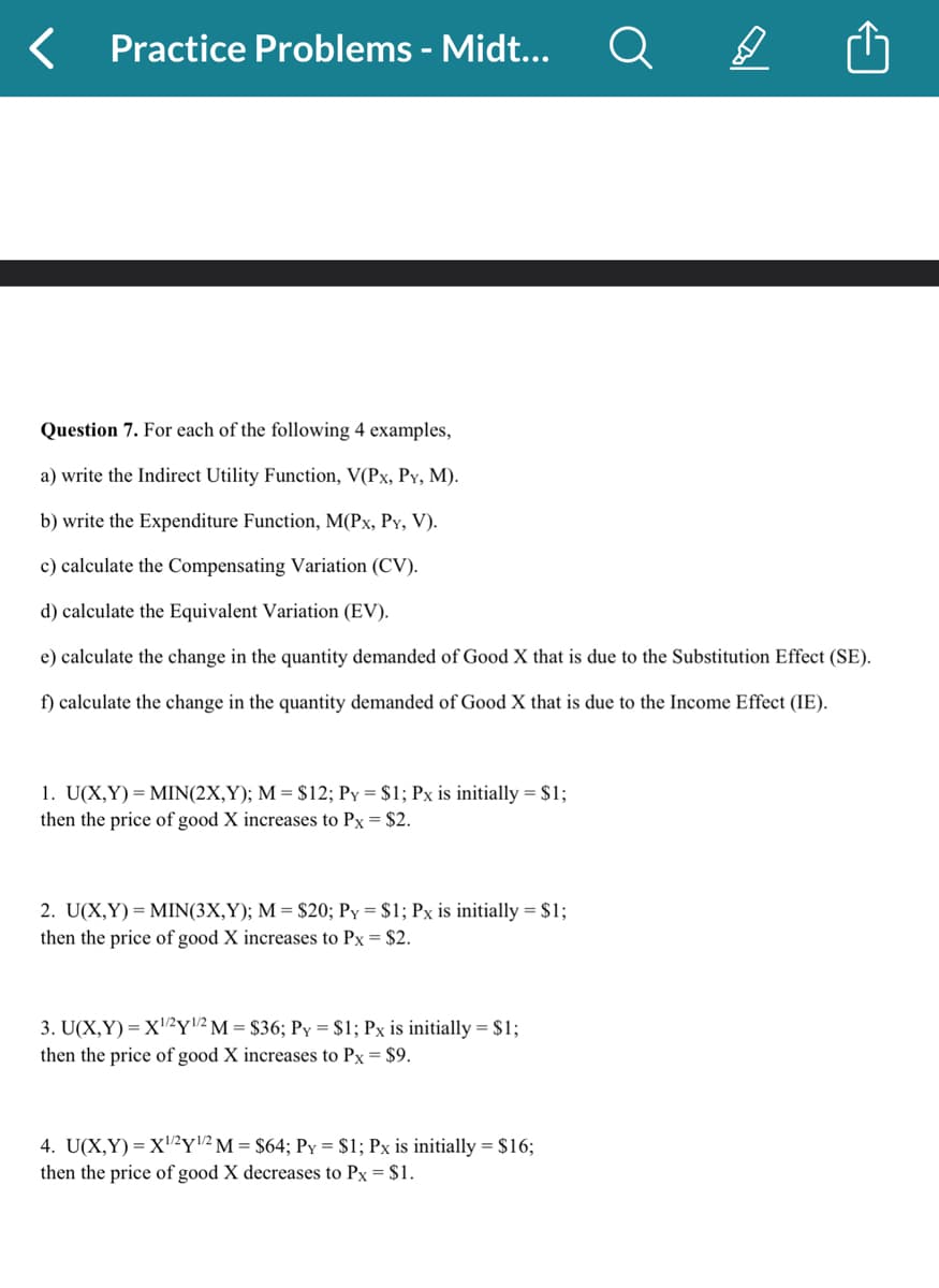 Practice Problems - Midt...
Question 7. For each of the following 4 examples,
a) write the Indirect Utility Function, V(Px, PY, M).
b) write the Expenditure Function, M(Px, PY, V).
c) calculate the Compensating Variation (CV).
d) calculate the Equivalent Variation (EV).
e) calculate the change in the quantity demanded of Good X that is due to the Substitution Effect (SE).
f) calculate the change in the quantity demanded of Good X that is due to the Income Effect (IE).
1. U(X,Y)= MIN(2X,Y); M = $12; Py = $1; Px is initially = $1;
then the price of good X increases to Px = $2.
2. U(X,Y)= MIN(3X,Y); M = $20; Py = $1; Px is initially = $1;
then the price of good X increases to Px = $2.
3. U(X,Y)= X¹/2y¹/² M = $36; Py = $1; Px is initially = $1;
then the price of good X increases to Px = $9.
A
4. U(X,Y)= X¹/²Y¹/2 M = $64; Py = $1; Px is initially = $16;
then the price of good X decreases to Px = $1.