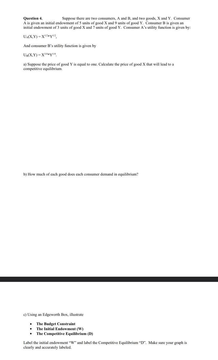 Question 4.
Suppose there are two consumers, A and B, and two goods, X and Y. Consumer
A is given an initial endowment of 5 units of good X and 9 units of good Y. Consumer B is given an
initial endowment of 3 units of good X and 7 units of good Y. Consumer A's utility function is given by:
UA(X,Y)=X¹2 Y¹2,
And consumer B's utility function is given by
UB(X,Y)=X3/4#y1/4
a) Suppose the price of good Y is equal to one. Calculate the price of good X that will lead to a
competitive equilibrium.
b) How much of each good does each consumer demand in equilibrium?
c) Using an Edgeworth Box, illustrate
The Budget Constraint
The Initial Endowment (W)
The Competitive Equilibrium (D)
Label the initial endowment "W" and label the Competitive Equilibrium "D". Make sure your graph is
clearly and accurately labeled.