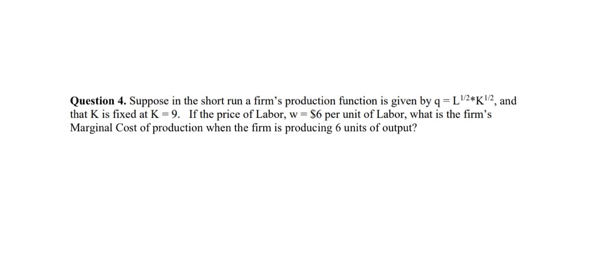 Question 4. Suppose in the short run a firm's production function is given by q = L ¹/2*K¹/2, and
that K is fixed at K = 9. If the price of Labor, w = $6 per unit of Labor, what is the firm's
Marginal Cost of production when the firm is producing 6 units of output?