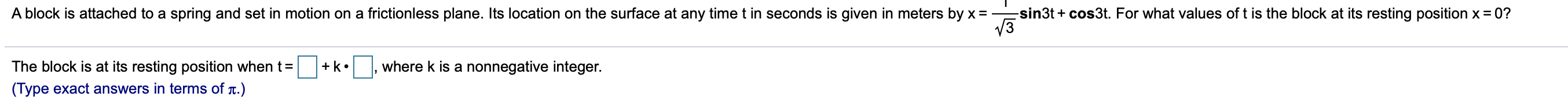 -sin3t cos3t. For what values of t is the block at its resting position x 0?
A block is attached to a spring and set in motion on a frictionless plane. Its location on the surface at any time t in seconds is given in meters by x =
The block is at its resting position when t
where k is a nonnegative integer
k
(Type exact answers in terms of t.)
