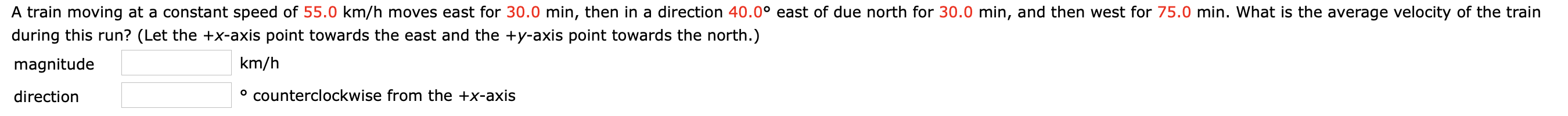 A train moving at a constant speed of 55.0 km/h moves east for 30.0 min, then in a direction 40.0° east of due north for 30.0 min, and then west for 75.0 min. What is the average velocity of the train
during this run? (Let the +x-axis point towards the east and the +y-axis point towards the north.)
km/h
magnitude
° counterclockwise from the +x-axis
direction
