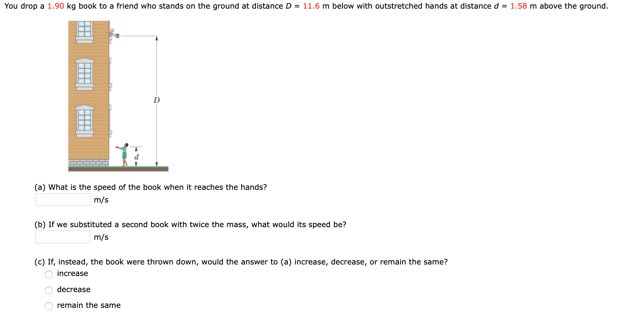 You drop a 1.90 kg book to a friend who stands on the ground at distance D = 11.6 m below with outstretched hands at distance d = 1.58 m above the ground.
D
(a) What is the speed of the book when it reaches the hands?
m/s
(b) If we substituted a second book with twice the mass, what would its speed be?
m/s
(c) If, instead, the book were thrown down, would the answer to (a) increase, decrease, or remain the same?
increase
decrease
remain the same
